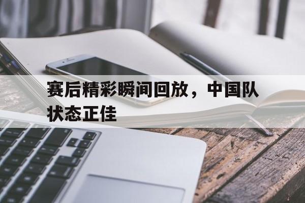 赛后精彩瞬间回放,中国队状态正佳的简单介绍