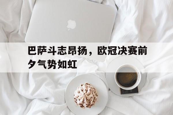 巴萨斗志昂扬，欧冠决赛前夕气势如虹的简单介绍