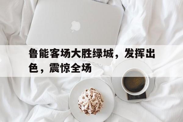 包含鲁能客场大胜绿城，发挥出色，震惊全场的词条