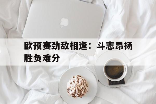 欧预赛劲敌相逢：斗志昂扬胜负难分的简单介绍