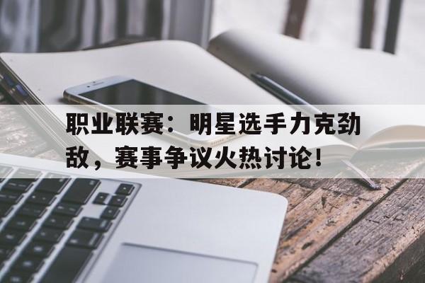 职业联赛：明星选手力克劲敌，赛事争议火热讨论！