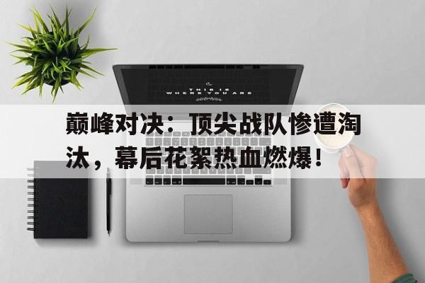 巅峰对决：顶尖战队惨遭淘汰，幕后花絮热血燃爆！