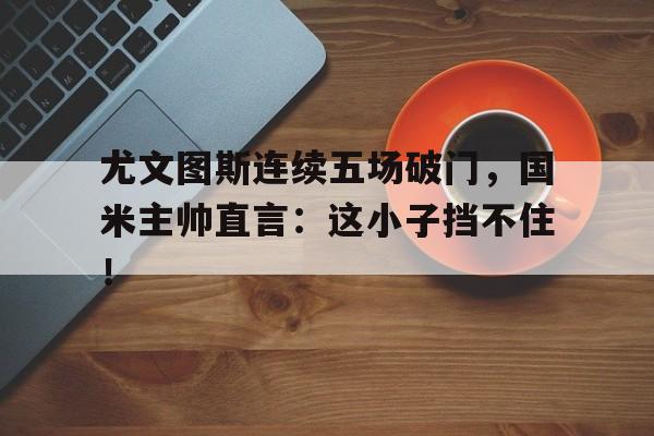 尤文图斯连续五场破门，国米主帅直言：这小子挡不住！尤文图斯死敌国际米兰