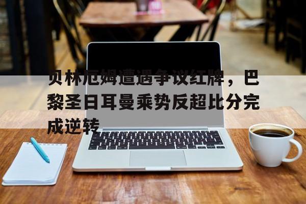 贝林厄姆遭遇争议红牌，巴黎圣日耳曼乘势反超比分完成逆转贝林厄姆英格兰