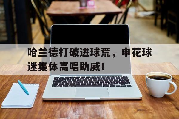 哈兰德打破进球荒，申花球迷集体高唱助威！